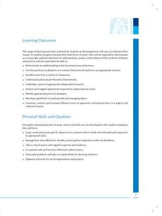 Learning Outcomes

The range of learning outcomes achieved by students on the programme will vary according to their
Award. As students progress towards their final levels of study, they will be expected to demonstrate
an increasingly sophisticated level of understanding, analysis and evidence of the synthesis of theory
and practice and are expected to be able to:
  Demonstrate an understanding of the functional areas of business;
  Use the practical vocabularies of a variety of business disciplines in an appropriate manner;
  Handle issues from a variety of viewpoints;
  Understand and evaluate theoretical frameworks;
  Undertake a piece of appropriate independent research;
  Analyse and suggest appropriate responses to organisational issues;
  Identify appropriate practical strategies;
  Develop capabilities in working with and managing others;
  Construct, analyse and evaluate different forms of arguments and present them in a logical and
  coherent manner.



Personal Skills and Qualities
During the stipulated periods of study, several soft skills are also developed in the students leading to
their ability to:
  Learn, work and pursue specific objectives in a manner which is both self motivated and responsive
  to appropriate tasks;
  Manage their time effectively, thereby achieving their objectives within set deadlines;
  Take a critical stance with regard to opinion and evidence;
  Co-operate with and function effectively within a team;
  Anticipate problems and take on responsibility for devising solutions;
  Organise and work for social organisations and projects.




                                                                                                            7
 