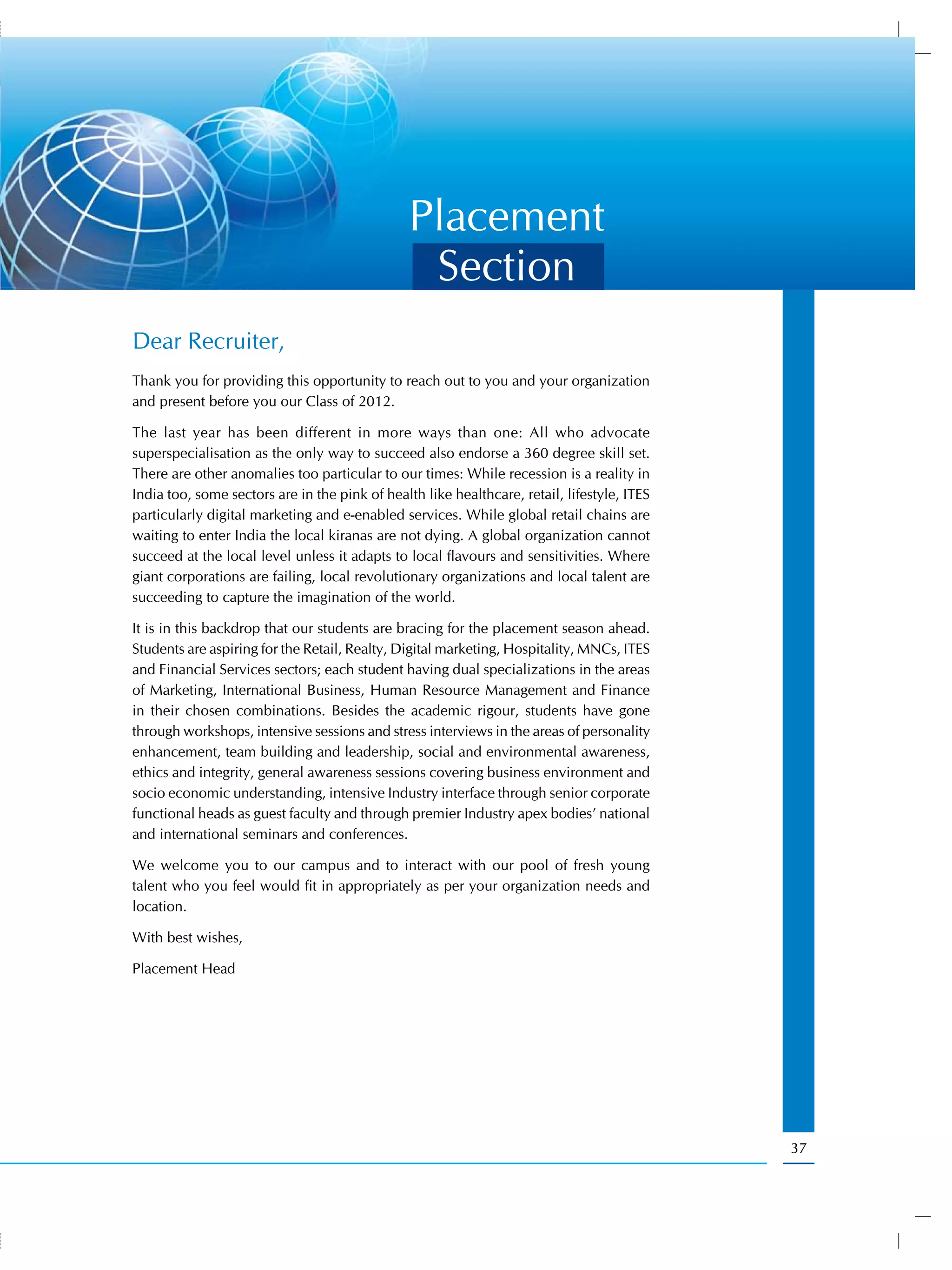 Placement
                                                 Section
Dear Recruiter,
Thank you for providing this opportunity to reach out to you and your organization
and present before you our Class of 2012.

The last year has been different in more ways than one: All who advocate
superspecialisation as the only way to succeed also endorse a 360 degree skill set.
There are other anomalies too particular to our times: While recession is a reality in
India too, some sectors are in the pink of health like healthcare, retail, lifestyle, ITES
particularly digital marketing and e-enabled services. While global retail chains are
waiting to enter India the local kiranas are not dying. A global organization cannot
succeed at the local level unless it adapts to local flavours and sensitivities. Where
giant corporations are failing, local revolutionary organizations and local talent are
succeeding to capture the imagination of the world.

It is in this backdrop that our students are bracing for the placement season ahead.
Students are aspiring for the Retail, Realty, Digital marketing, Hospitality, MNCs, ITES
and Financial Services sectors; each student having dual specializations in the areas
of Marketing, International Business, Human Resource Management and Finance
in their chosen combinations. Besides the academic rigour, students have gone
through workshops, intensive sessions and stress interviews in the areas of personality
enhancement, team building and leadership, social and environmental awareness,
ethics and integrity, general awareness sessions covering business environment and
socio economic understanding, intensive Industry interface through senior corporate
functional heads as guest faculty and through premier Industry apex bodies’ national
and international seminars and conferences.

We welcome you to our campus and to interact with our pool of fresh young
talent who you feel would fit in appropriately as per your organization needs and
location.

With best wishes,

Placement Head




                                                                                             37
 