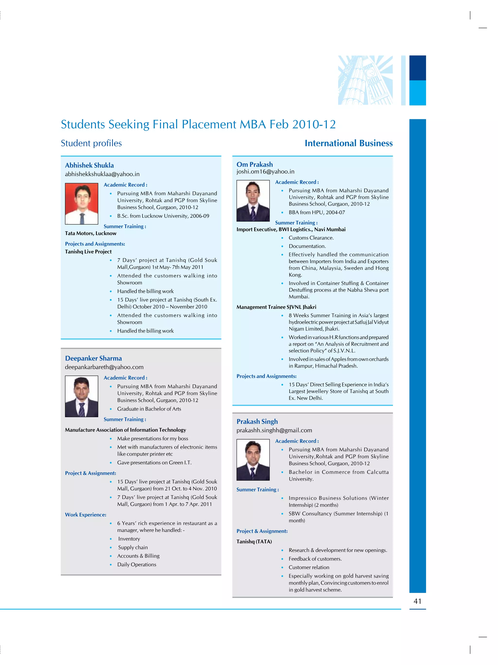 Students Seeking Final Placement MBA Feb 2010-12
Student profiles                                                                                     International Business

 Abhishek Shukla                                                      Om Prakash
 abhishekkshuklaa@yahoo.in                                            joshi.om16@yahoo.in
                                                                                       Academic Record :
                 Academic Record :
                                                                                          •) Pursuing MBA from Maharshi Dayanand
                    •) Pursuing MBA from Maharshi Dayanand
                                                                                              University, Rohtak and PGP from Skyline
                         University, Rohtak and PGP from Skyline
                                                                                              Business School, Gurgaon, 2010-12
                         Business School, Gurgaon, 2010-12
                                                                                          •) BBA from HPU, 2004-07
                    •) B.Sc. from Lucknow University, 2006-09
                                                                                      Summer Training :
                 Summer Training :
                                                                      Import Executive, BWI Logistics., Navi Mumbai
 Tata Motors, Lucknow
                                                                                          •) Customs Clearance.
 Projects and Assignments:                                                                •) Documentation.
 Tanishq Live Project
                                                                                          •) Effectively handled the communication
                    •) 7 Days’ project at Tanishq (Gold Souk                                  between Importers from India and Exporters
                         Mall,Gurgaon) 1st May- 7th May 2011                                  from China, Malaysia, Sweden and Hong
                    •) Attended the customers walking into                                    Kong.
                         Showroom                                                         •) Involved in Container Stuffing & Container
                    •) Handled the billing work                                               Destuffing process at the Nabha Sheva port
                                                                                              Mumbai.
                    •) 15 Days’ live project at Tanishq (South Ex.
                         Delhi) October 2010 – November 2010          Management Trainee SJVNL Jhakri
                    •) Attended the customers walking into                                •) 8 Weeks Summer Training in Asia’s largest
                         Showroom                                                             hydroelectric power project at Satluj Jal Vidyut
                    •) Handled the billing work                                               Nigam Limited, Jhakri.
                                                                                          •) Worked in various H.R functions and prepared
                                                                                              a report on “An Analysis of Recruitment and
                                                                                              selection Policy” of S.J.V.N.L.
 Deepanker Sharma                                                                         •) Involved in sales of Apples from own orchards
 deepankarbareth@yahoo.com                                                                    in Rampur, Himachal Pradesh.

                 Academic Record :                                    Projects and Assignments:
                    •) Pursuing MBA from Maharshi Dayanand                                •) 15 Days’ Direct Selling Experience in India’s
                         University, Rohtak and PGP from Skyline                              Largest Jewellery Store of Tanishq at South
                         Business School, Gurgaon, 2010-12                                    Ex. New Delhi.

                    •) Graduate in Bachelor of Arts

                 Summer Training :                                    Prakash Singh
 Manufacture Association of Information Technology                    prakashh.singhh@gmail.com
                    •) Make presentations for my boss
                                                                                       Academic Record :
                    •) Met with manufacturers of electronic items
                                                                                          •) Pursuing MBA from Maharshi Dayanand
                         like computer printer etc                                            University,Rohtak and PGP from Skyline
                    •) Gave presentations on Green I.T.                                       Business School, Gurgaon, 2010-12
 Project & Assignment:                                                                    •) Bachelor in Commerce from Calcutta
                                                                                              University.
                    •) 15 Days’ live project at Tanishq (Gold Souk
                         Mall, Gurgaon) from 21 Oct. to 4 Nov. 2010   Summer Training :
                    •) 7 Days’ live project at Tanishq (Gold Souk                         •) Impressico Business Solutions (Winter
                         Mall, Gurgaon) from 1 Apr. to 7 Apr. 2011                            Internship) (2 months)
 Work Experience:                                                                         •) SBW Consultancy (Summer Internship) (1
                                                                                              month)
                    •) 6 Years’ rich experience in restaurant as a
                         manager, where he handled: -                 Project & Assignment:
                    •) Inventory
                                                                      Tanishq (TATA)
                    •) Supply chain
                                                                                          •) Research & development for new openings.
                    •) Accounts & Billing
                                                                                          •) Feedback of customers.
                    •) Daily Operations
                                                                                          •) Customer relation
                                                                                          •) Especially working on gold harvest saving
                                                                                              monthly plan, Convincing customers to enrol
                                                                                              in gold harvest scheme.

                                                                                                                                                 41
 