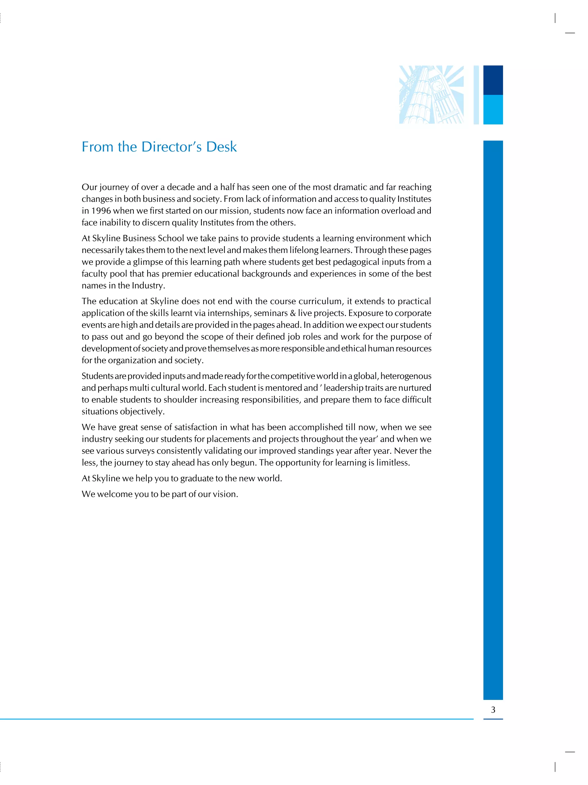 From the Director’s Desk

Our journey of over a decade and a half has seen one of the most dramatic and far reaching
changes in both business and society. From lack of information and access to quality Institutes
in 1996 when we first started on our mission, students now face an information overload and
face inability to discern quality Institutes from the others.
At Skyline Business School we take pains to provide students a learning environment which
necessarily takes them to the next level and makes them lifelong learners. Through these pages
we provide a glimpse of this learning path where students get best pedagogical inputs from a
faculty pool that has premier educational backgrounds and experiences in some of the best
names in the Industry.
The education at Skyline does not end with the course curriculum, it extends to practical
application of the skills learnt via internships, seminars & live projects. Exposure to corporate
events are high and details are provided in the pages ahead. In addition we expect our students
to pass out and go beyond the scope of their defined job roles and work for the purpose of
development of society and prove themselves as more responsible and ethical human resources
for the organization and society.
Students are provided inputs and made ready for the competitive world in a global, heterogenous
and perhaps multi cultural world. Each student is mentored and ’ leadership traits are nurtured
to enable students to shoulder increasing responsibilities, and prepare them to face difficult
situations objectively.
We have great sense of satisfaction in what has been accomplished till now, when we see
industry seeking our students for placements and projects throughout the year’ and when we
see various surveys consistently validating our improved standings year after year. Never the
less, the journey to stay ahead has only begun. The opportunity for learning is limitless.
At Skyline we help you to graduate to the new world.
We welcome you to be part of our vision.




                                                                                                    3
 