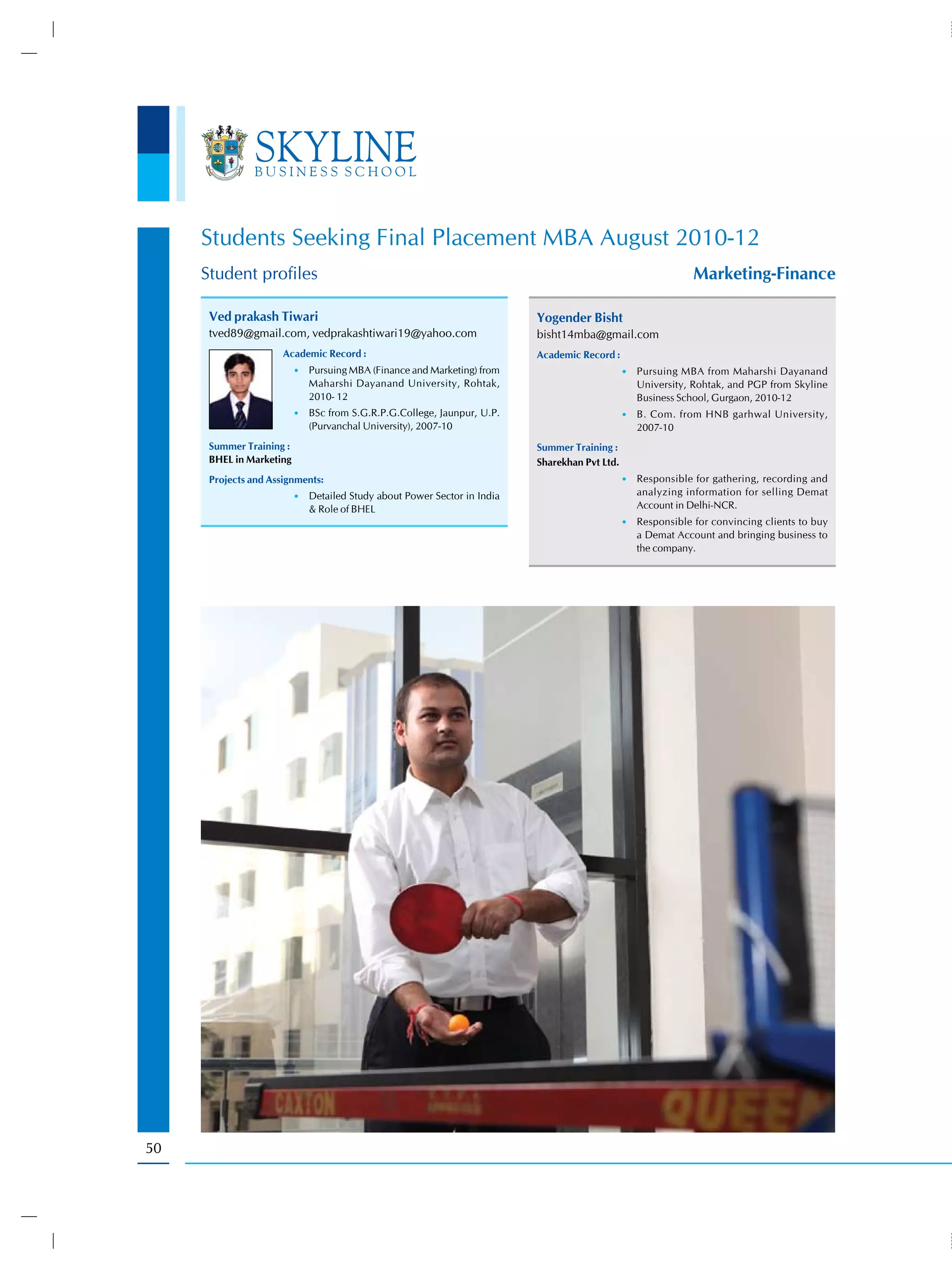 Students Seeking Final Placement MBA August 2010-12
     Student profiles                                                                                         Marketing-Finance

      Ved prakash Tiwari                                                  Yogender Bisht
      tved89@gmail.com, vedprakashtiwari19@yahoo.com                      bisht14mba@gmail.com
                      Academic Record :                                   Academic Record :
                          •) Pursuing MBA (Finance and Marketing) from                         •) Pursuing MBA from Maharshi Dayanand
                             Maharshi Dayanand University, Rohtak,                                University, Rohtak, and PGP from Skyline
                             2010- 12                                                             Business School, Gurgaon, 2010-12
                          •) BSc from S.G.R.P.G.College, Jaunpur, U.P.                         •) B. Com. from HNB garhwal University,
                             (Purvanchal University), 2007-10                                     2007-10
      Summer Training :                                                   Summer Training :
      BHEL in Marketing                                                   Sharekhan Pvt Ltd.
      Projects and Assignments:                                                                •) Responsible for gathering, recording and
                          •) Detailed Study about Power Sector in India                           analyzing information for selling Demat
                             & Role of BHEL                                                       Account in Delhi-NCR.
                                                                                               •) Responsible for convincing clients to buy
                                                                                                  a Demat Account and bringing business to
                                                                                                  the company.




50
 