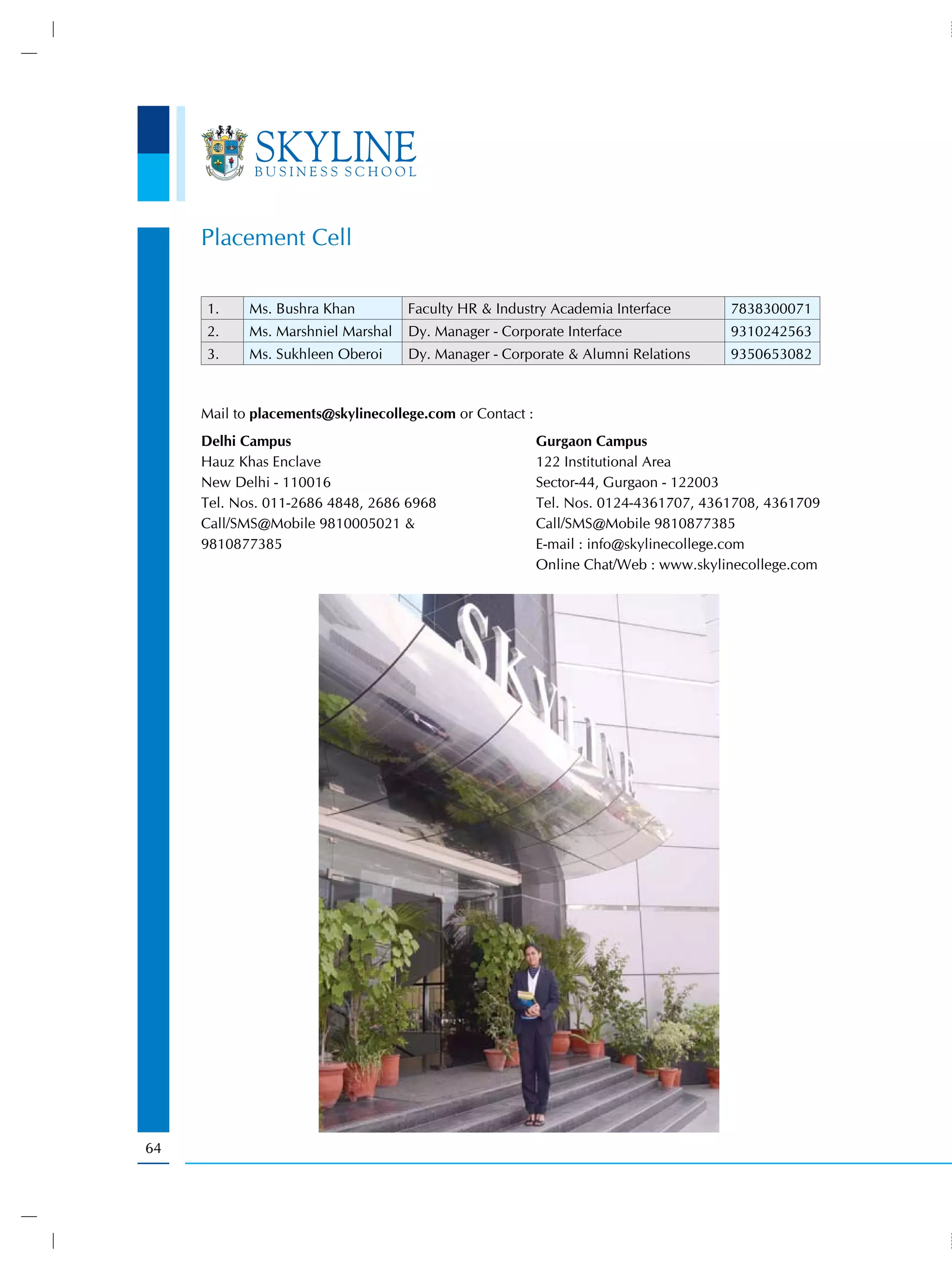 Placement Cell

     1.     Ms. Bushra Khan         Faculty HR & Industry Academia Interface         7838300071
     2.     Ms. Marshniel Marshal   Dy. Manager - Corporate Interface                9310242563
     3.     Ms. Sukhleen Oberoi     Dy. Manager - Corporate & Alumni Relations       9350653082



     Mail to placements@skylinecollege.com or Contact :
     Delhi Campus                                         Gurgaon Campus
     Hauz Khas Enclave                                    122 Institutional Area
     New Delhi - 110016                                   Sector-44, Gurgaon - 122003
     Tel. Nos. 011-2686 4848, 2686 6968                   Tel. Nos. 0124-4361707, 4361708, 4361709
     Call/SMS@Mobile 9810005021 &                         Call/SMS@Mobile 9810877385
     9810877385                                           E-mail : info@skylinecollege.com
                                                          Online Chat/Web : www.skylinecollege.com




64
 