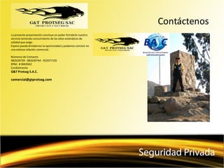 Contáctenos
La presente presentación concluye en poder brindarle nuestro
servicio teniendo conocimiento de los altos estándares de
calidad que exige.
Espero pueda brindarnos la oportunidad y podamos concluir en
una exitosa relación comercial.
Números de Contacto:
982639739 - 982639744 - 952077105
RPM: # 0043942
Cordialmente
G&T Protseg S.A.C.
comercial@gtprotseg.com
 