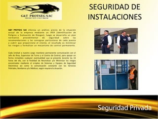 SEGURIDAD DE
INSTALACIONES
G&T PROTSEG SAC efectúa un análisis previo de la situación
actual de la empresa mediante un IPER (Identificación de
Peligros y Evaluación de Riesgos), luego se desarrolla un plan
normativo procedimental de seguridad sobre las
recomendaciones y las consignas particulares de cada puesto
a cubrir que proporcione el cliente, el resultado es minimizar
los riesgos y formalizar un mecanismo de control permanente.
Cada Unidad a nuestro cargo mantiene permanente comunicación con el
Jefe de Área, Supervisor de Turno y el Centro de Control, para apoyar en
forma inmediata cualquier eventualidad que se presente durante las 24
horas del día, con la finalidad de Neutralizar y/o Minimizar los riesgos
encontrados mediante el empleo de Sistemas y Equipos de Seguridad
Electrónica así como la comunicación constante con los Servicios
Policiales, Bomberos y/o Médicos, según requiera la situación.
 