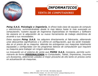 10




                                                     INFORMATICOS
                                     VENTA DE COMPUTADORES




Psing S.A.S. Psicología e Ingeniería, le ofrece toda clase de equipos de computo
y electrónicos, suministrándoles desde lo mas básico hasta lo mas avanzado en
computación; nuestro equipo de Ingenieros Especialistas en Hardware y Software
los asesora en la adquisición de su nueva herramienta de trabajo electrónica de
acuerdo a sus necesidades.
Estos equipos Psing S.A.S. los adquiere directamente al fabricante, obteniendo
unos descuentos significativos y lo ultimo en configuración, que les serán traslada-
dos en el precio de su maquina. Además les entregamos sus maquinas totalmente
equipadas y configuradas con los programas básicos de computación que requiere
su maquina para trabajar sin ningún sobrecosto.
La innovación en el sistema de venta que PSING S.A.S. incorpora, permite sumi-
nistrarle de forma PERSONALIZADA su Computador, Tablet, Impresoras, Insumos
y/o Accesorios, obteniendo ustedes el mejor provecho de ello tanto en precios como
en actualización de maquinas.




                                  Calle 7 N° 5-57 Ofc. 705 Edificio Bancafe
                Teléfono: (098) 8721341 Celular: 311 221 5317 Correo: psingcom@psing.com.co
                                      Pagina Web: www.psing.com.co
 
