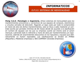 12




                                                                  INFORMATICOS
                                      E.P.S.S. SISTEMAS DE MENSUALIDAD




Psing S.A.S. Psicología e Ingeniería, ofrece sistemas de mensualidad para los
mantenimientos preventivos y correctivos de sus equipos de computo, electrónicos
y circuitos cerrados de televisión. Pagando un bajo costo por todo lo comprendido
en mano de obra de dichos mantenimientos, esto se lleva a cabo mediante un con-
trato escrito por periodos mínimos de 06 meses donde de acuerdo a la clasificación
en numero de equipos con los que su empresa cuente así mismo será el canon
mensual, cubriendo todo lo referente a mano de obra por mantenimientos y/o repa-
raciones, además de sorprendentes descuentos en los repuestos y equipos que defi-
nitivamente no fuesen reparables. Las clasificaciones se dividen en PYMES
(Pequeñas y Medianas empresas) y BIG COMPANY (Grandes Empresas)




                                  Calle 7 N° 5-57 Ofc. 705 Edificio Bancafe
                Teléfono: (098) 8721341 Celular: 311 221 5317 Correo: psingcom@psing.com.co
                                      Pagina Web: www.psing.com.co
 
