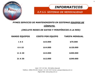 13




                                                           INFORMATICOS
                               E.P.S.S. SISTEMAS DE MENSUALIDAD



PYMES SERVICIO DE MANTENIMIENTO EN SISTEMAS EQUIPOS DE
                                         CÓMPUTO.

       (INCLUYE REDES DE DATOS Y PERIFÉRICOS A LA RED)


RANGO EQUIPOS                COSTO POR EQUIPO                          TARIFA MENSUAL

    1A5                                 $15.000                                 $70.000


    6 A 10                              $14.000                                $120.000


   11 A 20                              $13.000                                $200.000


   21 A 30                              $12.000                                $290.000




                           Calle 7 N° 5-57 Ofc. 705 Edificio Bancafe
         Teléfono: (098) 8721341 Celular: 311 221 5317 Correo: psingcom@psing.com.co
                               Pagina Web: www.psing.com.co
 