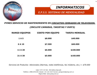 14




                                                                     INFORMATICOS
                                         E.P.S.S. SISTEMAS DE MENSUALIDAD



PYMES SERVICIO DE MANTENIMIENTO EN CIRCUITOS CERRADOS DE TELEVISION.

                            (INCLUYE CAMARAS, TARJETAS Y DVR’S)

      RANGO EQUIPOS                    COSTO POR EQUIPO                          TARIFA MENSUAL

             1A5                                   $8.000                                 $40.000


             6 A 10                                $7.500                                 $60.000


            11 A 20                                $6.000                                $100.000


            21 A 30                                $5.000                                $160.000




   Servicios de Productos Adicionales (Alarmas, redes telefónicas, fax módems, etc.) = $70.000

                                     Calle 7 N° 5-57 Ofc. 705 Edificio Bancafe
                   Teléfono: (098) 8721341 Celular: 311 221 5317 Correo: psingcom@psing.com.co
                                         Pagina Web: www.psing.com.co
 