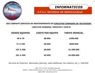 16




                                                                    INFORMATICOS
                                        E.P.S.S. SISTEMAS DE MENSUALIDAD



BIG COMPANY SERVICIO DE MANTENIMIENTO EN CIRCUITOS CERRADOS DE TELEVISION.

                               (INCLUYE CAMARAS, TARJETAS Y DVR’S)


     RANGO EQUIPOS                    COSTO POR EQUIPO                          TARIFA MENSUAL

           40 A 70                                $8.000                                $400.000


          71 A 100                                $8.000                                $600.000


          101 A 200                               $8.000                               $1.200.000


          201 A 400                               $5.000                               $2.000.000



  Servicios de Productos Adicionales (Alarmas, redes telefónicas, fax módems, etc.) = $90.000

                                    Calle 7 N° 5-57 Ofc. 705 Edificio Bancafe
                  Teléfono: (098) 8721341 Celular: 311 221 5317 Correo: psingcom@psing.com.co
                                        Pagina Web: www.psing.com.co
 