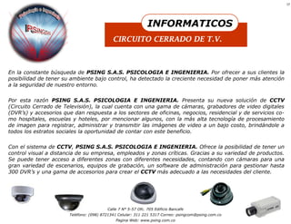 17




                                                              INFORMATICOS
                                            CIRCUITO CERRADO DE T.V.



En la constante búsqueda de PSING S.A.S. PSICOLOGIA E INGENIERIA. Por ofrecer a sus clientes la
posibilidad de tener su ambiente bajo control, ha detectado la creciente necesidad de poner más atención
a la seguridad de nuestro entorno.


Por esta razón PSING S.A.S. PSICOLOGIA E INGENIERIA. Presenta su nueva solución de CCTV
(Circuito Cerrado de Televisión), la cual cuenta con una gama de cámaras, grabadores de video digitales
(DVR’s) y accesorios que dan respuesta a los sectores de oficinas, negocios, residencial y de servicios co-
mo hospitales, escuelas y hoteles, por mencionar algunos, con la más alta tecnología de procesamiento
de imagen para registrar, administrar y transmitir las imágenes de video a un bajo costo, brindándole a
todos los estratos sociales la oportunidad de contar con este beneficio.

Con el sistema de CCTV, PSING S.A.S. PSICOLOGIA E INGENIERIA. Ofrece la posibilidad de tener un
control visual a distancia de su empresa, empleados y zonas críticas. Gracias a su variedad de productos.
Se puede tener acceso a diferentes zonas con diferentes necesidades, contando con cámaras para una
gran variedad de escenarios, equipos de grabación, un software de administración para gestionar hasta
300 DVR’s y una gama de accesorios para crear el CCTV más adecuado a las necesidades del cliente.




                                         Calle 7 N° 5-57 Ofc. 705 Edificio Bancafe
                       Teléfono: (098) 8721341 Celular: 311 221 5317 Correo: psingcom@psing.com.co
                                             Pagina Web: www.psing.com.co
 