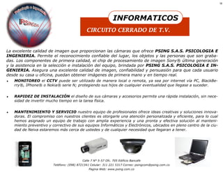 18




                                                                INFORMATICOS
                                              CIRCUITO CERRADO DE T.V.


La excelente calidad de imagen que proporcionan las cámaras que ofrece PSING S.A.S. PSICOLOGIA E
INGENIERIA. Permite el reconocimiento confiable del lugar, los objetos y las personas que son graba-
das. Los componentes de primera calidad, el chip de procesamiento de imagen Sony® última generación
y la asistencia en la selección e instalación del equipo, brindada por PSING S.A.S. PSICOLOGIA E IN-
GENIERIA. Asegura una excelente calidad de imagen, confiabilidad y persuasión para que cada usuario
desde su casa u oficina, puedan obtener imágenes de primera mano y en tiempo real.
   MONITOREO el CCTV puede ser utilizado de manera local o remota, ya sea por internet vía PC, BlackBe-
    rry®, IPhone® o Nokia® serie N; protegiendo sus hijos de cualquier eventualidad que llegase a suceder.


   RAPIDEZ DE INSTALACIÓN el diseño de sus cámaras y accesorios permite una rápida instalación, sin nece-
    sidad de invertir mucho tiempo en la tarea física.


   MANTENIMIENTO Y SERVICIO nuestro equipo de profesionales ofrece ideas creativas y soluciones innova-
    doras. El compromiso con nuestros clientes es otorgarle una atención personalizada y eficiente, para lo cual
    hemos asignado un equipo de trabajo con amplia experiencia y una pronta y efectiva solución al manteni-
    miento preventivo y correctivo de sus equipos Informáticos y Electrónicos, ubicados en pleno centro de la ciu-
    dad de Neiva estaremos más cerca de ustedes y de cualquier necesidad que llegaran a tener.




                                           Calle 7 N° 5-57 Ofc. 705 Edificio Bancafe
                         Teléfono: (098) 8721341 Celular: 311 221 5317 Correo: psingcom@psing.com.co
                                               Pagina Web: www.psing.com.co
 