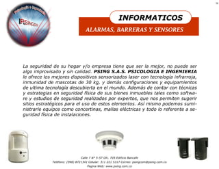 19




                                                         INFORMATICOS
                                  ALARMAS, BARRERAS Y SENSORES




La seguridad de su hogar y/o empresa tiene que ser la mejor, no puede ser
algo improvisado y sin calidad. PSING S.A.S. PSICOLOGIA E INGENIERIA
le ofrece los mejores dispositivos sensorizados laser con tecnología infrarroja,
inmunidad de mascotas de 30 kg, y demás configuraciones y equipamientos
de ultima tecnología descubierta en el mundo. Además de contar con técnicas
y estrategias en seguridad física de sus bienes inmuebles tales como softwa-
re y estudios de seguridad realizados por expertos, que nos permiten sugerir
sitios estratégicos para el uso de estos elementos. Así mismo podemos sumi-
nistrarle equipos como concertinas, mallas eléctricas y todo lo referente a se-
guridad física de instalaciones.




                               Calle 7 N° 5-57 Ofc. 705 Edificio Bancafe
             Teléfono: (098) 8721341 Celular: 311 221 5317 Correo: psingcom@psing.com.co
                                   Pagina Web: www.psing.com.co
 
