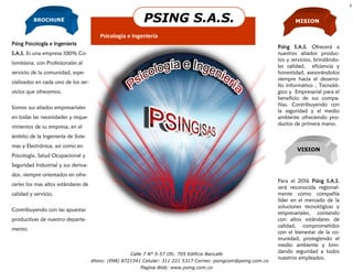2


          BROCHURE                                              PSING S.A.S.                                          MISION

                                       Psicología e Ingeniería
Psing Psicología e Ingeniería
                                                                                                               Psing S.A.S. Ofrecerá a
S.A.S. Es una empresa 100% Co-                                                                                 nuestros aliados produc-
                                                                                                               tos y servicios, brindándo-
lombiana, con Profesionales al
                                                                                                               les calidad, eficiencia y
servicio de la comunidad, espe-                                                                                honestidad, asesorándolos
                                                                                                               siempre hacia el desarro-
cializados en cada uno de los ser-
                                                                                                               llo informático , Tecnoló-
vicios que ofrecemos.                                                                                          gico y Empresarial para el
                                                                                                               beneficio de sus compa-
                                                                                                               ñías. Contribuyendo con
Somos sus aliados empresariales
                                                                                                               la seguridad y el medio
en todas las necesidades y reque-                                                                              ambiente ofreciendo pro-
                                                                                                               ductos de primera mano.
rimientos de su empresa, en el
ámbito de la Ingeniería de Siste-
mas y Electrónica, así como en
                                                                                                                       VISION
Psicología, Salud Ocupacional y
Seguridad Industrial y sus deriva-
dos, siempre orientados en ofre-
                                                     Organización                                              Para el 2016 Psing S.A.S.
cerles los mas altos estándares de
                                                                                                               será reconocida regional-
calidad y servicio.                                Microsoft
                                                                                                               mente como compañía
                                                                                                               líder en el mercado de la
                                                                                                               soluciones tecnológicas y
Contribuyendo con las apuestas
                                                                                                               empresariales, contando
productivas de nuestro departa-                                                                                con altos estándares de
                                                                                                               calidad, comprometidos
mento.
                                                                                                               con el bienestar de la co-
                                                                                                               munidad, protegiendo el
                                                                                                               medio ambiente y brin-
                                                    Calle 7 N° 5-57 Ofc. 705 Edificio Bancafe
                                                                                                               dando seguridad a todos
                                                                                                               nuestros empleados.
                                 Teléfono: (098) 8721341 Celular: 311 221 5317 Correo: psingcom@psing.com.co
                                                               Pagina Web: www.psing.com.co
 