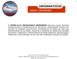20




                                                    INFORMATICOS
                                  REDES Y SERVIDORES




En PSING S.A.S. PSICOLOGIA E INGENIERIA ofrecemos Venta, Montajes,
Configuraciones y Mantenimiento de Servidores, Programación Remota, Su-
ministro de Cableado Estructurado, Certificaciones de Redes de todo tipo,
Mantenimiento de sus Redes, Asesorías y Auditorias en Redes Estructuradas,
Suministro, Instalación y Mantenimiento de Redes Eléctricas, Estructuradas y
Telefónicas. Todo realizado con los mas altos estándares técnicos de calidad.




                               Calle 7 N° 5-57 Ofc. 705 Edificio Bancafe
             Teléfono: (098) 8721341 Celular: 311 221 5317 Correo: psingcom@psing.com.co
                                   Pagina Web: www.psing.com.co
 