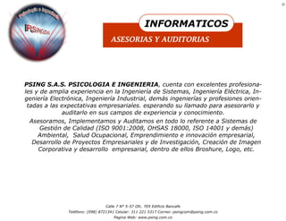 21




                                                      INFORMATICOS
                                    ASESORIAS Y AUDITORIAS




PSING S.A.S. PSICOLOGIA E INGENIERIA, cuenta con excelentes profesiona-
les y de amplia experiencia en la Ingeniería de Sistemas, Ingeniería Eléctrica, In-
geniería Electrónica, Ingeniería Industrial, demás ingenierías y profesiones orien-
 tadas a las expectativas empresariales. esperando su llamado para asesorarlo y
             auditarlo en sus campos de experiencia y conocimiento.
  Asesoramos, Implementamos y Auditamos en todo lo referente a Sistemas de
      Gestión de Calidad (ISO 9001:2008, OHSAS 18000, ISO 14001 y demás)
     Ambiental, Salud Ocupacional, Emprendimiento e innovación empresarial,
   Desarrollo de Proyectos Empresariales y de Investigación, Creación de Imagen
     Corporativa y desarrollo empresarial, dentro de ellos Broshure, Logo, etc.




                                 Calle 7 N° 5-57 Ofc. 705 Edificio Bancafe
               Teléfono: (098) 8721341 Celular: 311 221 5317 Correo: psingcom@psing.com.co
                                     Pagina Web: www.psing.com.co
 
