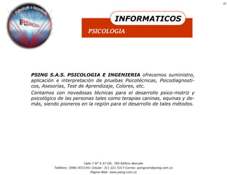 22




                                                INFORMATICOS
                              PSICOLOGIA




PSING S.A.S. PSICOLOGIA E INGENIERIA ofrecemos suministro,
aplicación e interpretación de pruebas Psicotécnicas, Psicodiagnosti-
cos, Asesorías, Test de Aprendizaje, Colores, etc.
Contamos con novedosas técnicas para el desarrollo psico-motriz y
psicológico de las personas tales como terapias caninas, equinas y de-
más, siendo pioneros en la región para el desarrollo de tales métodos.




                           Calle 7 N° 5-57 Ofc. 705 Edificio Bancafe
         Teléfono: (098) 8721341 Celular: 311 221 5317 Correo: psingcom@psing.com.co
                               Pagina Web: www.psing.com.co
 