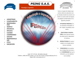 3


                                                    PSING S.A.S.                                                  POLITICAS
    VALORES
                           Psicología e Ingeniería                                                                  DE CALIDAD


                                                                                                    Somos un equipo de trabajo cuyas
                                                                                                    acciones diarias las ejecutamos con
                                                                                               una elevada vocación de servicio a los
                                                                                                   clientes en nuestra visión de empresa
                                                                                                   de categoría mundial basada en los
   HONESTIDAD
                                                                                                                siguientes principios:
   CUMPLIMIENTO
   RESPONSABILI-                                                                                  1.        INTEGRIDAD PERSONAL: Co-
    DAD                                                                                                      mo expresión de disciplina, or-
   RESPETO                                                                                                  den, respeto, honestidad y entu-
   EFICIENCIA                                                                                                            siasmo.
   EFICACIA
   CALIDAD                                                                                             2.     CREATIVIDAD E INNOVA-

   COMPROMISO                                                                                               CIÓN: Como parte de nuestro
                                                                                                             reto diario para el mejoramien-
   LEALTAD
                                                                                                                       to continuo.
   PROFESIONALIS-                       Organización
    MO
                                                                                                   3.        PRODUCTIVIDAD: En nuestro
   ETICA                              Microsoft


                                                                                                              trabajo y en el empleo de los
   DISCRECIÓN
                                                                                                                    recursos materiales.


                                                                                                   4.         CONSCIENCIA: En la práctica
                                                                                                             de un trabajo libre de errores y
                                                                                                             en el COMPROMISO leal con la
                                        Calle 7 N° 5-57 Ofc. 705 Edificio Bancafe                             institución y con las realizacio-
                     Teléfono: (098) 8721341 Celular: 311 221 5317 Correo: psingcom@psing.com.co                      nes de calidad.
                                                   Pagina Web: www.psing.com.co
 