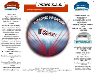 4


         SERVICIOS                                                  PSING S.A.S.                                         SERVICIOS


     INFORMÁTICOS                          Psicología e Ingeniería                                                     PSICOLÓGICOS


         DISEÑO WEB
                                                                                                                       SUMINISTROS DE TEST
      Páginas y Sitios Web
                                                                                                                          PSICOLÓGICOS
 DESARROLLO DE SOFTWARE
                                                                                                                     INTERPRETACIÓN DE TEST
   Toda clase de Programas y
                                                                                                                          PSCOLÓGICOS
            Software
                                                                                                                   ATENCIÓN, ASESORÍA PSICOLÓ-
 SEGURIDAD INFÓRMATICA                                                                                                         GICA
 Blindar su Red contra Hackers                                                                                      REALIZACIÓN DE PSICODIAG-
 VENTA DE COMPUTADORES                                                                                                       NOSTICOS
   Personalizamos su equipo
      MANTENIMIENTO
    Preventivo y Correctivo                                                                                                SERVICIOS
 CIRCUITO CERRADO DE TV
Instalación y venta de Cámaras
                                                                                                                        EMPRESARIALES
de Vigilancia, Barreras, Alarmas,
Sensores y Dispositivos de Vigi-
       lancia y Monitoreo                                                                                             ASESORÍAS Y AUDITORÍAS
           INSUMOS                                       Organización                                                     EN LOS SISTEMAS DE
                                                                                                                               CALIDAD
 ACCESORIOS Y PERIFÉRICOS
                                                       Microsoft
                                                                                                                        ISO 9001:2008, OHSAS
             REDES
                                                                                                                                 18000,
Telefónicas, Estructuradas y Eléc-
                                                                                                                          ISO 14001 y demás
                tricas
                                                                                                                      DISEÑO DE IMAGEN COR-
              SME
                                                                                                                              PORATIVA
Sistema de Mensualidad Empre-
                                                                                                                      Brochure, Logo y demás es-
    sarial en Mantenimientos de
                                                                                                                                 tándares
               Equipos
                                                                                                                       SALUD OCUPACIONAL
  ASESORÍAS Y AUDITORÍAS                                Calle 7 N° 5-57 Ofc. 705 Edificio Bancafe
                                                                                                                       SEGURIDAD INDUSTRIAL
   Informáticas y Electrónicas       Teléfono: (098) 8721341 Celular: 311 221 5317 Correo: psingcom@psing.com.co
                                                                   Pagina Web: www.psing.com.co
 