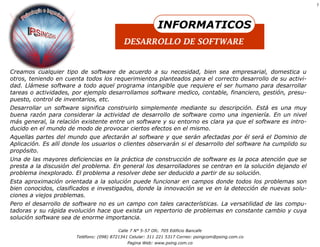 7




                                                            INFORMATICOS
                                            DESARROLLO DE SOFTWARE


Creamos cualquier tipo de software de acuerdo a su necesidad, bien sea empresarial, domestica u
otros, teniendo en cuenta todos los requerimientos planteados para el correcto desarrollo de su activi-
dad. Llámese software a todo aquel programa intangible que requiere el ser humano para desarrollar
tareas o actividades, por ejemplo desarrollamos software medico, contable, financiero, gestión, presu-
puesto, control de inventarios, etc.
Desarrollar un software significa construirlo simplemente mediante su descripción. Está es una muy
buena razón para considerar la actividad de desarrollo de software como una ingeniería. En un nivel
más general, la relación existente entre un software y su entorno es clara ya que el software es intro-
ducido en el mundo de modo de provocar ciertos efectos en el mismo.
Aquellas partes del mundo que afectarán al software y que serán afectadas por él será el Dominio de
Aplicación. Es allí donde los usuarios o clientes observarán si el desarrollo del software ha cumplido su
propósito.
Una de las mayores deficiencias en la práctica de construcción de software es la poca atención que se
presta a la discusión del problema. En general los desarrolladores se centran en la solución dejando el
problema inexplorado. El problema a resolver debe ser deducido a partir de su solución.
Esta aproximación orientada a la solución puede funcionar en campos donde todos los problemas son
bien conocidos, clasificados e investigados, donde la innovación se ve en la detección de nuevas solu-
ciones a viejos problemas.
Pero el desarrollo de software no es un campo con tales características. La versatilidad de las compu-
tadoras y su rápida evolución hace que exista un repertorio de problemas en constante cambio y cuya
solución software sea de enorme importancia.

                                         Calle 7 N° 5-57 Ofc. 705 Edificio Bancafe
                       Teléfono: (098) 8721341 Celular: 311 221 5317 Correo: psingcom@psing.com.co
                                             Pagina Web: www.psing.com.co
 