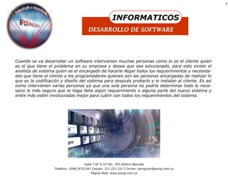 8




                                                        INFORMATICOS
                                        DESARROLLO DE SOFTWARE




Cuando se va desarrollar un software intervienen muchas personas como lo es el cliente quien
es el que tiene el problema en su empresa y desea que sea solucionado, para esto existe el
analista de sistema quien es el encargado de hacerle llegar todos los requerimientos y necesida-
des que tiene el cliente a los programadores quienes son las personas encargadas de realizar lo
que es la codificación y diseño del sistema para después probarlo y lo instalan al cliente. Es así
como intervienen varias personas ya que una sola persona no podría determinar todo lo nece-
sario lo más seguro que le haga falta algún requerimiento o alguna parte del nuevo sistema y
entre más estén involucradas mejor para cubrir con todos los requerimientos del sistema.




                                     Calle 7 N° 5-57 Ofc. 705 Edificio Bancafe
                   Teléfono: (098) 8721341 Celular: 311 221 5317 Correo: psingcom@psing.com.co
                                         Pagina Web: www.psing.com.co
 