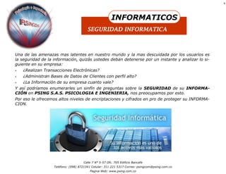 9




                                                        INFORMATICOS
                                        SEGURIDAD INFORMATICA



Una de las amenazas mas latentes en nuestro mundo y la mas descuidada por los usuarios es
la seguridad de la información, quizás ustedes deban detenerse por un instante y analizar lo si-
guiente en su empresa:
   ¿Realizan Transacciones Electrónicas?
   ¿Administran Bases de Datos de Clientes con perfil alto?
   ¿La Información de su empresa cuanto vale?
Y así podríamos enumerarles un sinfín de preguntas sobre la SEGURIDAD de su INFORMA-
CIÓN en PSING S.A.S. PSICOLOGIA E INGENIERIA, nos preocupamos por esto.
Por eso le ofrecemos altos niveles de encriptaciones y cifrados en pro de proteger su INFORMA-
CION.




                                     Calle 7 N° 5-57 Ofc. 705 Edificio Bancafe
                   Teléfono: (098) 8721341 Celular: 311 221 5317 Correo: psingcom@psing.com.co
                                         Pagina Web: www.psing.com.co
 