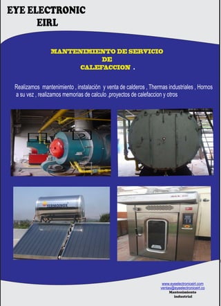 MANTENIMIENTO DE SERVICIO
DE
CALEFACCION .
EYE ELECTRONIC
EIRL
Realizamos mantenimiento , instalación y venta de calderos , Thermas industriales , Hornos
a su vez , realizamos memorias de calculo ,proyectos de calefaccion y otros
www.eyeelectroniceirl.com
ventas@eyeelectroniceirl.co
Mantenimiento
industrial
 