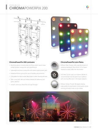 CHROMARAnge products 27
­­­­­­­­CHROMAPOWERPIX 200
ChromaPowerPix 200 Luminaire
Mounting options including steel wire flying system, spacer straps,•	
omega brackets, hanging bars and yoke/fixing kit
Lightweight aluminium construction with exterior grade powder paint•	
Rubberised fixture surround for ease of handling and protection•	
Changeable front decor overlay allows black or white colouring with ease•	
DMX control with UIM User Interface Module for addressing and•	
option selection
Smooth, continuous, flicker-free and step-free light•	
TC
Featured products: ChromaPowerPix 200 and ChromaStrip 25
Hanging Bar
Suspension Cable
Omega Bracket
Spacer Strap
	 ChromaPowerPix Lens Plates
Diffusion Plate: Provides wide angle illumination of•	
cyclorama backdrops. Only 250mm (10”) of space
required to create totally even illumination
Lens Plate: Can be used as an Audience Blinder to•	
concentrate light into the gaze of your audience
with stunning effect even in the largest stadiums
Diffusion Domes: Provide 180 degree viewing•	
angle, perfect for pixel based control systems where
stunning animated visuals can be created
DIFFUSION PLATES
LENS PLATES
DOME PLATES
 