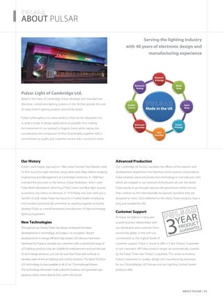 About Pulsar 03
about PULSAR
Pulsar Light of Cambridge Ltd.
Based in the heart of Cambridge, Pulsar develops and manufactures
electronic control and lighting systems in the UK that provide the core
of many hi-tech lighting projects around the world.
Pulsar’s philosophy is to create products that can be integrated into
as wide a range of design applications as possible, thus making
the investment in our products a logical choice when taking into
consideration the comparison of their functionality, together with a
commitment to quality and customer service that is second to none.
Our History
Pulsar’s roots began way back in 1966, when founder Paul Mardon built
his first Sound to Light machine using valves and relays before studying
Engineering and Management at Cambridge University. In 1968 Paul
invented the precursor to the famous Pulsar Modulator, which used
Pulse Width Modulation dimming of Red, Green and Blue light sources
to produce any colour on demand. In 1970 Pulsar was born with just a
handful of staff, today Pulsar has become a market leader, employing
one hundred personnel all committed to working together to further
develop Pulsar as a world renowned manufacturer of high-technology
lighting equipment.
New Technologies
Throughout our history Pulsar has always embraced the latest
developments in technology, and today is no exception. Recent
developments in energy efficient high-power LED devices have been
harnessed by Pulsar to provide our customers with a substantial range of
LED lighting products that are suitable for entertainment and architecture.
As technology advances, you can be sure that Pulsar will continue to
develop state-of-the-art lighting and control solutions. The latest TriColour
LED technology is now available in all of our ChromaRange fixtures.
This technology eliminates multi-coloured shadows and generates eye-
pleasing colour mixed directly from within the fixture.
Advanced Production
Our Cambridge UK factory translates the efforts of the research and
development department into lighting control systems and products.
Pulsar employs advanced production technology to manufacture units
which are shipped to our network of distributors all over the world.
Pulsar products go through rigorous test procedures, which ensure
they conform to the internationally recognised standards they are
designed to meet. Once delivered to the client, Pulsar products have a
long and trouble-free life.
Customer Support
At Pulsar we believe in long and
trusted business relationships with
our distributors and customers from
around the globe. In line with our
commitment to the highest levels of
customer support, Pulsar is proud to offer a 3 Year Product Guarantee
to our customers. All Pulsar product ranges are automatically covered
by the Pulsar Three Year Product Guarantee. This serves to endorse
Pulsar’s investment in quality, design and manufacturing processes
for our ChromaRange LED fixtures and our Lighting Control System
products alike.
PRODUCT
3YEAR
GUARANTEE
Serving the lighting industry
with 40 years of electronic design and
manufacturing experience
Made in the UK
Quality
Control
Electronic
Testing
Research
& Design
Metal
Shop
Paint
Shop
Screen
Printing
Auto
Insertion
Electronic
Assembly
 