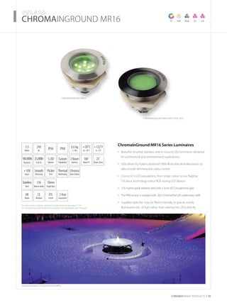 For item codes, options, weights and dimensions see page 52-54
For full technical specification and options see datasheets and manuals
CHROMARAnge products 39
­­­­CHROMAINGROUND MR16
Featured products: ChromaInGround MR16
TC VW RGB SC SA
CHROMAINGROUND MR16
CHROMAINGROUND MR16 with opal DISC
ChromaInGround MR16 Series Luminaires
Beautiful, brushed stainless steel In Ground LED luminaires designed•	
for architectural and entertainment applications
LEDs driven by Pulsar’s advanced 100% flicker-free drive electronics for•	
ultra smooth dimming and colour control
Choice of 5 LED populations, from single colour to our flagship•	
TriColour technology colour RGB mixing LED devices
316 marine grade stainless steel with a 5mm (0.2”) toughened glass•	
The IP68 version is supplied with 20m ChromaFlexSUB underwater cable•	
Supplied opal disc may be fitted internally to give an evenly•	
illuminated disc of light rather than viewing the LEDs directly
3.5
Watts
+10V
Input
Thermal
Monitoring
UK
Made
3Year
Guarantee
+50˚C
to -20˚C
24V
DC
IP66
Flicker
Free
0.6 kg
1.3 lbs
CE
Marked
5LED
Options
Smooth
Dimming
Stainless
Steel
ETL
Listed
316
MarineGrade
100,000h
Dynamic
25,000h
Full On
+122˚F
to -4˚F
Custom
Population
Chroma
ZoneDriven
10mm
ToughGlass
2Beam
Options
25˚
Beam5mm
100˚
BeamTC
IP68
 