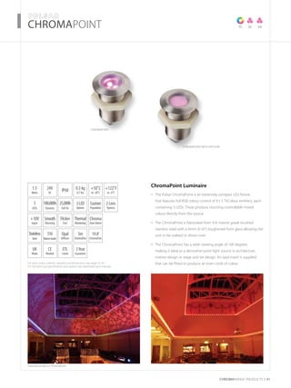 For item codes, options, weights and dimensions see page 52-54
For full technical specification and options see datasheets and manuals
CHROMARAnge products 41
­­­­CHROMAPOINT­­­­
Featured products: ChromaPoint
TC SC SA
ChromaPOINT
ChromaPOINT with diffuser
1.5
Watts
+10V
Input
Thermal
Monitoring
UK
Made
3
LEDs
3Year
Guarantee
+50˚C
to -20˚C
24V
DC
Opal
Diffuser
IP68
Flicker
Free
2 Lens
Options
0.3 kg
0.7 lbs
CE
Marked
3LED
Options
Smooth
Dimming
Stainless
Steel
ETL
Listed
316
MarineGrade
100,000h
Dynamic
25,000h
Full On
+122˚F
to -4˚F
Custom
Population
Chroma
ZoneDriven
ChromaPoint Luminaire
The Pulsar ChromaPoint is an extremely compact LED fixture•	
that features full RGB colour control of it’s 3 TriColour emitters, each
containing 3 LEDs. These produce stunning controllable mixed
colour directly from the source
The ChromaPoint is fabricated from 316 marine grade brushed•	
stainless steel with a 4mm (0.16”) toughened front glass allowing the
unit to be walked or driven over
The ChromaPoint has a wide viewing angle of 100 degrees•	
making it ideal as a decorative point light source in architecture,
interior design or stage and set design. An opal insert is supplied
that can be fitted to produce an even circle of colour
3m
ChromaFlex
19.8’
ChromaFlex
 