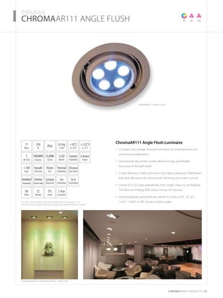 For item codes, options, weights and dimensions see page 52-54
For full technical specification and options see datasheets and manuals
CHROMARAnge products 43
­­­­CHROMAAR111 ANgle Flush
Featured products: ChromaFlood AR111 Angle Flush
TC SASC
17
Watts
UK
Made
5
3W LEDs
3Year
Guarantee
+50˚C
to -20˚C
24V
DC
IP66
6 Beam
Angles
0.9 kg
1.8 lbs
CE
Marked
3LED
Options
Anodised
Metalwork
ETL
Listed
Exterior
PowderPaint
100,000h
Dynamic
25,000h
Full On
+122˚F
to -4˚F
Custom
Population
ChromaAR111 Angle Flush Luminaire
Compact, low voltage, recessed luminaires for entertainment and•	
architectural applications
Dual gimbal adjustment system allows for easy and flexible•	
focussing of the light beam
5 High efficiency 3 Watt LEDs driven by Pulsar’s advanced 100% flicker-•	
free drive electronics for ultra smooth dimming and colour control
Choice of 3 LED type populations, from single colour to our flagship•	
TriColour technology RGB colour mixing LED devices
Interchangeable optional lenses allows for choice of 8˚, 25˚, 45˚,•	
12x25˚, 10x50˚, or 90˚ (no lens) beam angles
+10V
Input
Thermal
Monitoring
Flicker
Free
Smooth
Dimming
Chroma
ZoneDriven
5m
ChromaFlex
16.4’
ChromaFlex
Gimbal
Alignment
CHROMAAR111 ANGLE FLUSH
 