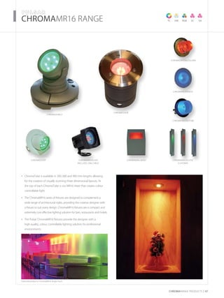 CHROMARAnge products 47
­­­­CHROMAMR16 RANGE
Featured products: ChromaMR16 Angle Flush
ChromaWallWashChromaScoop ChromaMR16SCAPE
(includes 20m cable)
ChromaSearch
TC VW RGB SC SA
ChromacrystalColuMN
ChromaFrostedTube
ChromaFrostedEye
ChromaFloor
ChromaWallellipse
(3 shown)
ChromaTube is available in 300, 600 and 900 mm lengths allowing•	
for the creation of visually stunning three dimensional layouts. At
the top of each ChromaTube is our MR16 Heart that creates colour
controllable light
The ChromaMR16 series of fixtures are designed to complement a•	
wide range of architectural styles, providing the creative designer with
a fixture to suit every design. ChromaMR16 fixtures are a compact and
extremely cost effective lighting solution for bars, restaurants and hotels
The Pulsar ChromaMR16 fixtures provide the designer with a•	
high quality, colour controllable lighting solution for professional
environments
 