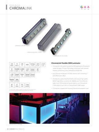 For item codes, options, weights and dimensions see page 52-54
For full technical specification see datasheets and manuals
48 CHROMARAnge products
­­­­CHROMALink
ChromaLink COMPLETE
ChromaLink Flexible OEM Luminaire
ChromaLink is the perfect solution for OEM applications. ChromaLink•	
utilises the latest TriColour Technology to eliminate multi-coloured
shadows, while being colour calibrated and flicker-free
Each ChromaLink features 6 TriColour devices, each containing 3•	
LEDs (Red+Green+Blue)
ChromaLink is easily linked from end to end using its high quality•	
WAGO Cage Clamp connectors for reliability and ChromaFlexLite
cable. Up to 10 ChromaLinks may be linked to one ChromaZone
(17W) output or up to 30 to a ChromaZoneX3 (50W) output
ChromaLink is supplied with mounting channel and transparent cover•	
TC SA
Featured products: ChromaLink
SC
ChromaLink CIRCUIT BOARD
ChromaLink MOUNTING CHANNEL
2W
Module
UK
Made
40
LEDs/m
3Year
Guarantee
+50˚C
to -20˚C
24V
DC
IP20 0.03 kg
0.1 lbs
CE
Marked
3LED
Options
ETL
Listed
100,000h
Dynamic
25,000h
Full On
+122˚F
to -4˚F
Custom
Population
+10V
Control
Thermal
Monitoring
Flicker
Free
Smooth
Dimming
Chroma
ZoneDriven
Mounting
Channel
Spring
Connectors
14
Watts/m
100˚
Beam
 