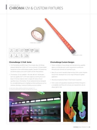 For item codes, options, weights and dimensions see page 52-54
For full technical specification and options see datasheets and manuals
CHROMARAnge products 49
­­­­CHROMA12V & CUSTOM FIXTURES
ChromaRange 12 Volt Series
12V ChromaStrips and MR16 Heart 12V are single colour LED fittings•	
powered directly from 12V AC or DC such as common 12V down lighter
transformers or even vehicle battery supplies. Standard 12V transformers
and dimmer packs can be used to power and dim these products
ChromaStrip 12V are available in 300, 600, 900 and 1200 lengths,•	
each are capable of 20˚ or 90˚ beam angles by inverting the circuit
board. CS12V are made to order in single LED colours of your
specified choice. ChromaStrip 12V are waterproof and are designed
for concealed lighting and to highlight architectural features such as
windows, doorways, coveing or building structure outlines
Featured products: ChromaStrip & ChromaMR16
ChromaRange Custom Designs
Pulsar’s complete in-house design and manufacturing capability•	
allows us to fabricate your custom requirements quickly and
efficiently with minimal cost overhead to you
Many of our current standard ranges are born from custom requests•	
that are then developed into a new range of fixtures for global
application
All products backed by Pulsar’s 3 Year Product Guarantee•	
From custom LED population, bespoke paint finishes through to•	
a completely new fixture, let us know your requirements, we are
always glad to help
UK
Made
3Year
Guarantee
+50˚C
to -20˚C
12V
AC / DC
CE
Marked
ETL
Listed
100,000h
Dynamic
25,000h
Full On
+122˚F
to -4˚F
Custom
Population
Chroma MR16 12V WHITE
ChromaStrip 12V RED
Featured products: ChromaLightEngine X1
 