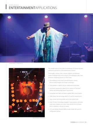 CHROMARAnge OVERVIEW 05
­­­­ENTERTAINMENTAPPLICATIONS
Featured products: ChromaFlood 50
The versatile nature of the Pulsar ChromaRange LED fixtures has been
embraced by all sectors of the entertainment industry.
Theme parks, cinemas, clubs, concerts, stadiums and television
studios worldwide have come to rely on ChromaRange to add a new
dimension of lighting dynamics to their shows.
ChromaRange can be used to provide dynamic scenery•	
and can easily integrate into modern set designs
Cool operation is ideal for any air conditioned environment•	
Low power requirements allow for the creations of “big looks”•	
without demanding large power requirements
Compatible with Video and Matrix capable DMX control systems•	
100% Flicker-Free technology ideal for TV and film requirements•	
Super smooth dimming profile, even at low output levels•	
Latest TriColour Technology available in many products eliminates•	
multi-colour shadows and colour mixes directly from the fixture
which is pleasing to the eye or camera
LCD User Interface Module (UIM) provides simple, fast access to•	
configuration settings
Featured products: ChromaPanel
 