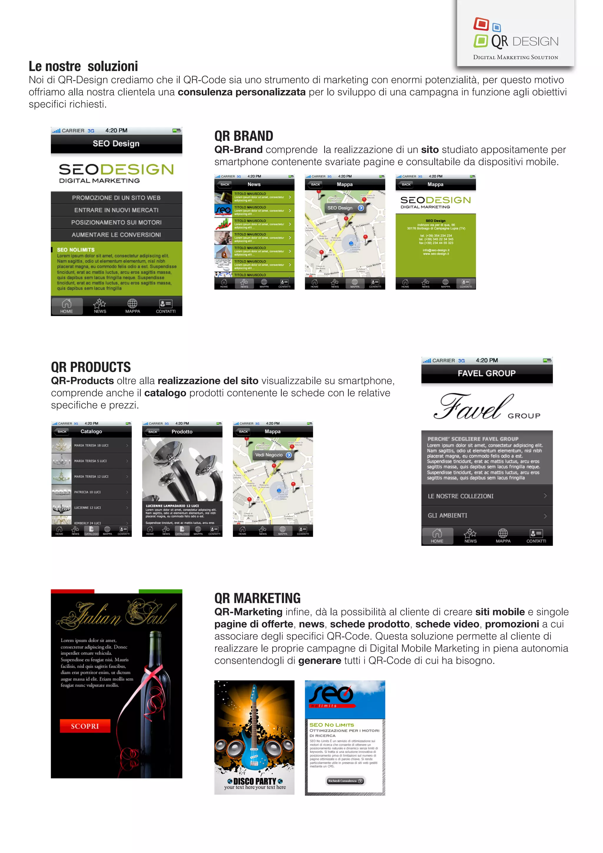 Le nostre soluzioni
Noi di QR-Design crediamo che il QR-Code sia uno strumento di marketing con enormi potenzialità, per questo motivo
offriamo alla nostra clientela una consulenza personalizzata per lo sviluppo di una campagna in funzione agli obiettivi
specifici richiesti.


                                         QR BRAND
                                         QR-Brand comprende la realizzazione di un sito studiato appositamente per
                                         smartphone contenente svariate pagine e consultabile da dispositivi mobile.




    QR PRODUCTS
    QR-Products oltre alla realizzazione del sito visualizzabile su smartphone,
    comprende anche il catalogo prodotti contenente le schede con le relative
    specifiche e prezzi.




                                         QR MARKETING
                                         QR-Marketing infine, dà la possibilità al cliente di creare siti mobile e singole
                                         pagine di offerte, news, schede prodotto, schede video, promozioni a cui
                                         associare degli specifici QR-Code. Questa soluzione permette al cliente di
                                         realizzare le proprie campagne di Digital Mobile Marketing in piena autonomia
                                         consentendogli di generare tutti i QR-Code di cui ha bisogno.
 