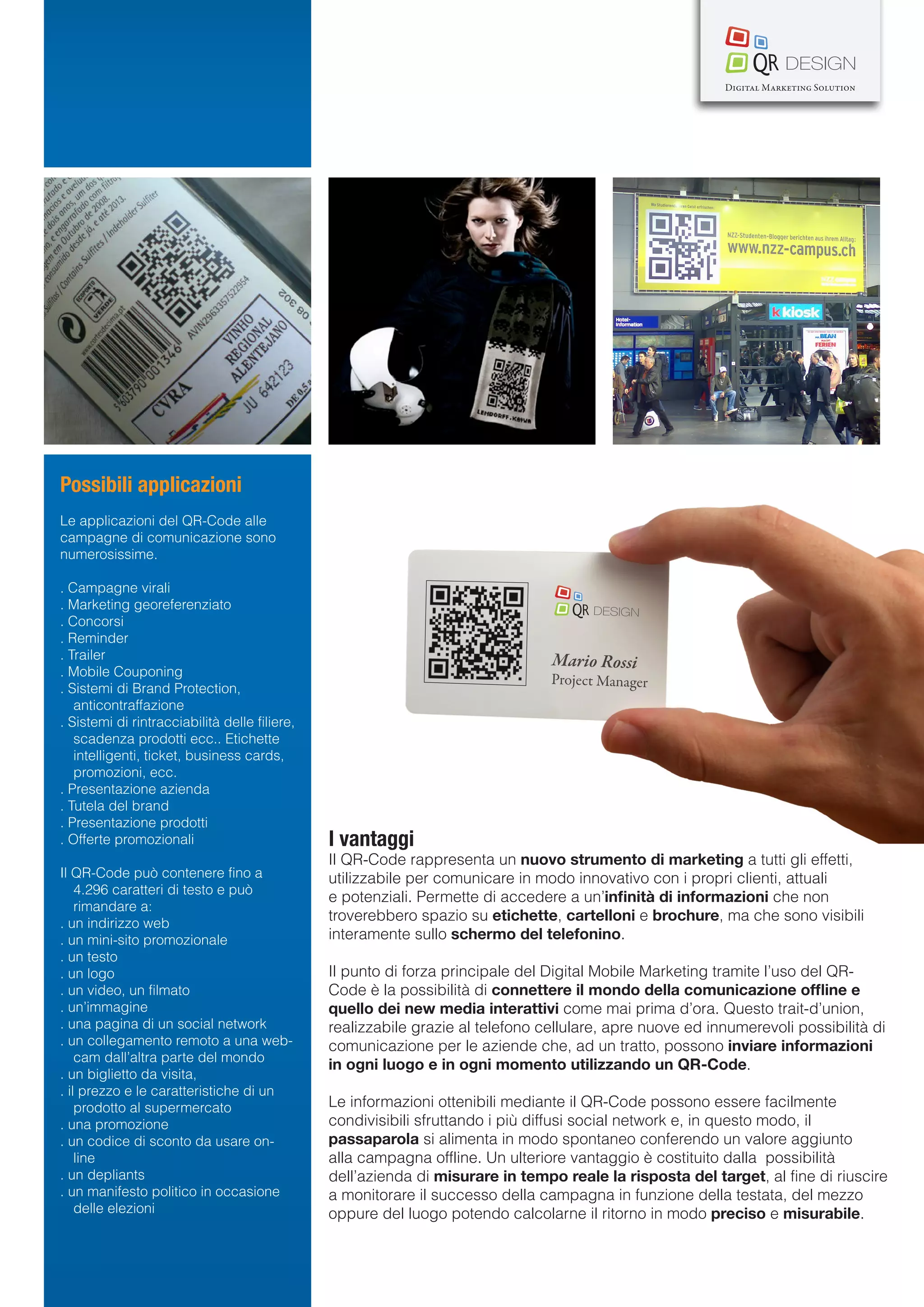 Possibili applicazioni
Le applicazioni del QR-Code alle
campagne di comunicazione sono
numerosissime.

. Campagne virali
. Marketing georeferenziato
. Concorsi
. Reminder
. Trailer
. Mobile Couponing
. Sistemi di Brand Protection,
   anticontraffazione
. Sistemi di rintracciabilità delle filiere,
   scadenza prodotti ecc.. Etichette
   intelligenti, ticket, business cards,
   promozioni, ecc.
. Presentazione azienda
. Tutela del brand
. Presentazione prodotti
. Offerte promozionali                         I vantaggi
                                               Il QR-Code rappresenta un nuovo strumento di marketing a tutti gli effetti,
Il QR-Code può contenere fino a                utilizzabile per comunicare in modo innovativo con i propri clienti, attuali
    4.296 caratteri di testo e può
                                               e potenziali. Permette di accedere a un’infinità di informazioni che non
    rimandare a:
. un indirizzo web
                                               troverebbero spazio su etichette, cartelloni e brochure, ma che sono visibili
. un mini-sito promozionale                    interamente sullo schermo del telefonino.
. un testo
. un logo                                      Il punto di forza principale del Digital Mobile Marketing tramite l’uso del QR-
. un video, un filmato                         Code è la possibilità di connettere il mondo della comunicazione offline e
. un’immagine                                  quello dei new media interattivi come mai prima d’ora. Questo trait-d’union,
. una pagina di un social network              realizzabile grazie al telefono cellulare, apre nuove ed innumerevoli possibilità di
. un collegamento remoto a una web-            comunicazione per le aziende che, ad un tratto, possono inviare informazioni
    cam dall’altra parte del mondo
                                               in ogni luogo e in ogni momento utilizzando un QR-Code.
. un biglietto da visita,
. il prezzo e le caratteristiche di un
    prodotto al supermercato                   Le informazioni ottenibili mediante il QR-Code possono essere facilmente
. una promozione                               condivisibili sfruttando i più diffusi social network e, in questo modo, il
. un codice di sconto da usare on-             passaparola si alimenta in modo spontaneo conferendo un valore aggiunto
    line                                       alla campagna offline. Un ulteriore vantaggio è costituito dalla possibilità
. un depliants                                 dell’azienda di misurare in tempo reale la risposta del target, al fine di riuscire
. un manifesto politico in occasione           a monitorare il successo della campagna in funzione della testata, del mezzo
    delle elezioni                             oppure del luogo potendo calcolarne il ritorno in modo preciso e misurabile.
 