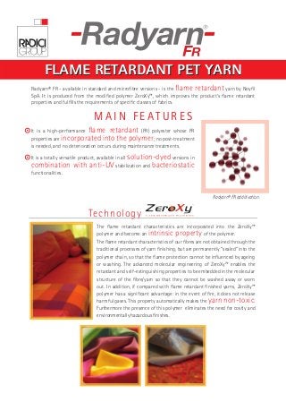 FLAME RETARDANT PET YARN 
Radyarn® FR - available in standard and microfi bre versions - is the fl ame retardant yarn by Noyfi l 
SpA. It is produced from the modifi ed polymer ZeroXy™, which improves the product’s fl ame retardant 
properties and fulfi lls the requirements of specifi c classes of fabrics. 
M A I N F E A T U R E S 
It is a high-performance fl ame retardant (FR) polyester whose FR 
properties are incorporated into the polymer; no post-treatment 
is needed, and no deterioration occurs during maintenance treatments. 
It is a totally versatile product, available in all solution-dyed versions in 
combination with anti-UV stabilization and bacteriostatic 
functionalities. 
Technology 
Radyarn® FR additivation. 
The fl ame retardant characteristics are incorporated into the ZeroXy™ 
polymer and become an intrinsic property of the polymer. 
The fl ame retardant characteristics of our fi bres are not obtained through the 
traditional processes of yarn fi nishing, but are permanently “sealed” into the 
polymer chain, so that the fl ame protection cannot be infl uenced by ageing 
or washing. The advanced molecular engineering of ZeroXy™ enables the 
retardant and self-extinguishing properties to be embedded in the molecular 
structure of the fi bre/yarn so that they cannot be washed away or worn 
out. In addition, if compared with fl ame retardant fi nished yarns, ZeroXy™ 
polymer has a signifi cant advantage: in the event of fi re, it does not release 
harmful gases. This property automatically makes the yarn non-toxic. 
Furthermore the presence of this polymer eliminates the need for costly and 
environmentally hazardous fi nishes. 
 