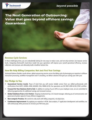 The Next Generation of Outsourcing:
Value that goes beyond offshore savings.
Guaranteed.
Revenue Cycle Services
In these challenging times, you are undoubtedly looking for new ways to reduce costs, and not only maintain, but improve service
levels. Integrating Technosoft’s dual-shore model into your operations will improve your overall operational efficiency, increase
collections and revenues and ultimately build a healthier bottom line.
How We Help Billing Companies: Not Just First Year Savings
Technosoft delivers flexible, results-driven, global outsourcing services across the billing cycle. By leveraging our expertise in offshore
transaction processing, workflow management and IT consulting, we deliver solutions that give you savings year after year.
Our Pledge to You
•	 Guaranteed Service Levels. Peace of mind that you will receive reliable service from our skilled professionals with
certifications from AAPC, AHIMA, AHM, AAHAM, CISA, HBMA & ISO. Our operations are ISO 9001:2000 & ISO 27001 certified.
•	 Focused On Your Business End to End. In addition to saving of up to 50% on your employee costs, we are committed to
delivering opportunities for additional savings and increased revenue.
•	 Global Solutions from a U.S. Partner. Ongoing involvement by a U.S. based manager, relieving you of communication and
governance burdens typical of many offshore engagements.
•	 Non-compete Promise. We commit to only work with billing companies, not physicians.
•	 Continuous Improvement. By applying our expertise in RCM, data analytics, IT application development and workflow, we
will continuously refine processes to increase your ROI every year.
 