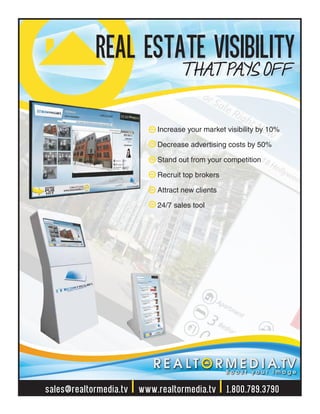 Increase your market visibility by 10%
Decrease advertising costs by 50%
Stand out from your competition
Recruit top brokers
Attract new clients
24/7 sales tool
sales@realtormedia.tv | www.realtormedia.tv | 1.800.789.3790
REAL ESTATE VISIBILITYT HAT PAYS OFF
 