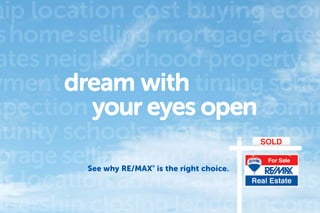 Let us guide you. 3
hip location cost buying econ
shome selling mortgage rates
ates neighborhood property c
yment timing scho
spection comm
munity schools mortgage movi
orage selling home loanadvice
es location advice approvalreso
wnership closing lender income
See why RE/MAX®
is the right choice.
 