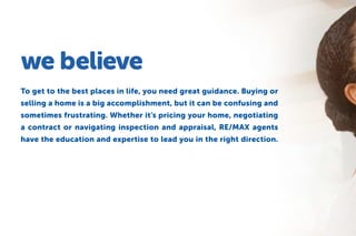 we believe
To get to the best places in life, you need great guidance. Buying or
selling a home is a big accomplishment, but it can be confusing and
sometimes frustrating. Whether it’s pricing your home, negotiating
a contract or navigating inspection and appraisal, RE/MAX agents
have the education and expertise to lead you in the right direction.
 