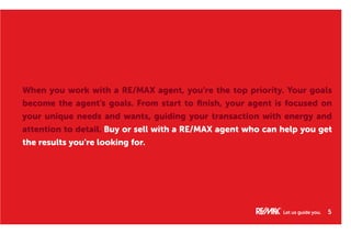 When you work with a RE/MAX agent, you’re the top priority. Your goals
become the agent’s goals. From start to finish, your agent is focused on
your unique needs and wants, guiding your transaction with energy and
attention to detail. Buy or sell with a RE/MAX agent who can help you get
the results you’re looking for.
Let us guide you. 5
 