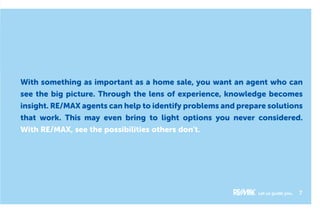 With something as important as a home sale, you want an agent who can
see the big picture. Through the lens of experience, knowledge becomes
insight. RE/MAX agents can help to identify problems and prepare solutions
that work. This may even bring to light options you never considered.
With RE/MAX, see the possibilities others don’t.
Let us guide you. 7
 