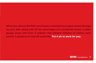 When you choose RE/MAX, you’ll have a talented local agent and brokerage
on your side, along with all the advantages of a worldwide brand. A name
people know and trust. A website that attracts millions of visitors each
month. A presence in over 95 countries. Put it all to work for you.
Let us guide you. 9
 