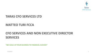 5/23/2017 1
TARAS CFO SERVICES LTD
MATTEO TURI FCCA
CFO SERVICES AND NON EXECUTIVE DIRECTOR
SERVICES
“WE SCALE UP YOUR BUSINESS TO FINANCIAL SUCCESS”
 