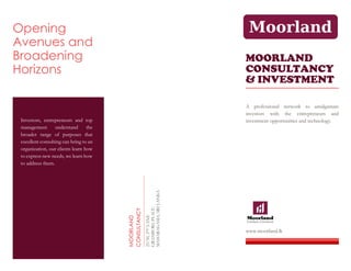 Opening
Avenues and
Broadening
Horizons
Investors, entrepreneurs and top
management understand the
broader range of purposes that
excellent consulting can bring to an
organization, our clients learn how
to express new needs, we learn how
to address them.
MOORLAND
CONSULTANCY
25/50,
2
ND
LANE
GRANBURG
PLACE
MAHARAGAMA,
SRI
LANKA
MOORLAND
CONSULTANCY
& INVESTMENT
A professional network to amalgamate
investors with the entrepreneurs and
investment opportunities and technology.
www.moorland.lk
 