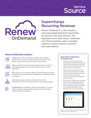 Supercharge
Recurring Revenue
Renew OnDemand™ is the industry’s
only cloud application built specifically
to maximize recurring revenue. This
application arms sales teams, executives
and channel partners with a complete
system to renew customer contracts
and subscriptions.

Renew OnDemand includes:
	

Analytics provides unparalleled visibility into renewals
performance so you can make the most out of your sales
efforts, align resources and prioritize opportunities.

	Sales streamlines and automates renewal-specific activities
while guiding reps to focus on the right customers at the
right time.
	Ops allows you to separate selling and administrative activities
by streamlining tasks like data management, quoting and order
processing.
	Channel empowers partners with self-service tools,
performance metrics and benchmarks to drive renewal sales.

	

Installed Base consolidates, cleanses and analyzes customer
data to create a renewal-ready opportunity set that drives
segmented sales campaigns.

With Renew OnDemand,
companies can:
•	 Increase recurring revenue and
profitability. Renew OnDemand arms
sales and channel partners with the
tools, analysis and best practices to
maximize recurring revenues.
•	 Improve customer retention. With
a clear understanding of customer
behavior and buying/churn patterns,
companies can make better
decisions about retaining installed
base customers.
•	 Gain business insight. With renewals
specific KPIs, embedded analytics
and cross-industry benchmarking,
Renew OnDemand gives companies
a rich understanding of current
performance and future potential.

Mobile-enabled dashboards provide up-to-date
analytics on recurring revenue.

 