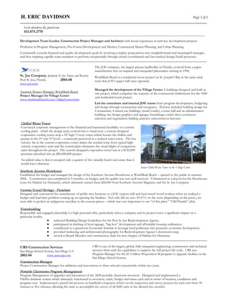 H. ERIC DAVIDSON                                                                                                                                  Page 1 of 2
__________________________________________________________________________________________________________________
  h.eric.davidson @ gmail.com
  433.875.2770
____________________________________________________________________________________________________________________________

Development Team Leader, Construction Project Manager and Architect with broad experience in turn-key development projects.
Proficient in Program Management, Pro-Forma Development and Metrics, Commercial Master Planning, and Urban Planning.
Consistently exceeds financial and quality development goals by resolving complex propositions into straightforward and meaningful strategies
and thus inspiring capable team members to perform exceptionally through closely-coordinated and fast-tracked design/build processes.
_____________________________________________________________________________________________________________
                                                           The JOE company, the largest private landholder in Florida, evolved from a paper
                                                           manufacturer into an inspired and unequaled placemaker starting in 1996.
St. Joe Company (formerly St. Joe Towns and Resorts)       WindMark Beach is a residential resort project on St. Joseph’s Bay in the same rural
Port St. Joe, Florida       2004-08                        town that JOE’s paper mill once operated.
www.joe.com
                                                           Managed the development of the Village Center, 6 buildings designed and built as
Assistant Project Manager, WindMark Beach                  one project, which comprises the majority of the commercial entitlements for the 1600
Project Manager for Village Center                         unit residential resort project.
www.windmarkbeach.com/villageCenter.htm
                                                           Led the consultant and internal JOE teams from program development, budgeting
                                                           and design through construction and occupancy. Purview included building design for
                                                           2 restaurants, 4 mixed use buildings (retail/condo), a town hall and an administrative
                                                           building; site design; graphics and signage; furnishings; condo docs; contractor
                                                           selection and negotiation; bidding analyses; subcontractor buyouts.
Chilled Water Tower
Convinced corporate management of the financial and functional feasibility of a central
cooling plant - which the design team evolved into a visual icon: a custom-designed
evaporative cooling tower atop a 54’ high/3 story tower which houses the chillers and
pumps in the 2nd and 3rd levels – commonly perceived as a stylized water tower. The low
velocity fan in the custom evaporative tower abates the normal noise from typical high-
velocity evaporative units and the central plant eliminates the visual blight of compressor
units throughout the project. The custom designed evaporative tower was at a $150,000
premium absorbed into an $80,000,000 project.
An added value is that it occupied only a quarter of the valuable beach real estate than it
would have otherwise.
                                                                                               Iconic Chilled Water Tower at the Village Center
Southern Accents Showhouse
Established the budget and managed the design of the Southern Accents Showhouse at WindMark Beach – opened to the public in summer
2006. Construction was completed in 9 months, on budget, and the quality was very well received. Volunteered as a docent for the Showhouse
tours for Habitat for Humanity, which ultimately earned them $20,000 from Southern Accents Magazine and the St. Joe Company.

Custom/Local/Savings - Furniture
Designed and outsourced the manufacture of public area furniture to a JOE cypress mill and local metal/wood workers when we realized a
budget and lead-time problem coming up on opening the facilities. Not only did we save 50-67% on the costs (depending on the piece), we
were able to perfect an indigenous storyline to the custom pieces – which was very important to our “of this place” “Old Florida” ethic.

Townbuilding
Responsible and engaged citizenship is a high personal ethic, particularly when a company and its projects have a significant impact on a
particular locality.
                     ● authored Building Design Guidelines for the Port St. Joe Redevelopment Agency.
                     ● participated in drafting of local signage, “big box” development and affordable housing ordinances.
                     ● contributed to a grassroots Economic Summit to leverage local politicians into proactive economic development.
                     ● provided marketing and architectural photography for Redevelopment Agency’s downtown map.
                     ● served as Board Member and construction chair for new chapter of Habitat for Humanity.
_____________________________________________________________________________________________________________

URS Construction Services                                URS is one of the largest, global, fully integrated engineering, construction and technical
San Diego School System, San Diego CA                    services firms with the capabilities to support the full project life cycle. URS was
2002-04            www.urscorp.com                       Program Manager for the $1.5 billion Proposition M program to upgrade facilities in the
                                                         San Diego School System.
Construction Manager
Project Construction Manager for additions and renovations to three schools concurrently within two years.
Portable Classrooms Program Management
Program Management of upgrades and relocations of the 2600 portable classroom inventory. Designed and implemented a
FilePro database system which ultimately functioned to inventory, track, budget and status each unit in terms of location, conditions and
program cost. Implemented a punch-list process on handheld computers which cut the inspection and survey process for each unit from 30
minutes to five minutes; allowing the team to accomplish the survey of all 2600 units in the allotted two months.
 