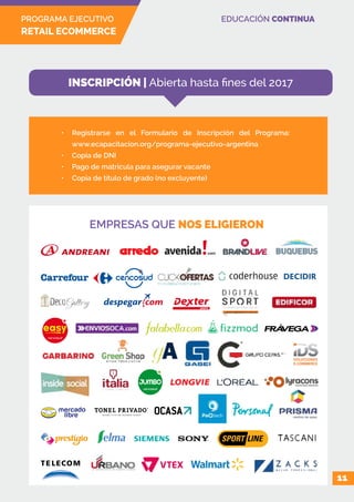 PROGRAMA EJECUTIVO
RETAIL ECOMMERCE
EDUCACIÓN CONTINUA
EMPRESAS QUE NOS ELIGIERON
11
•	 Registrarse en el Formulario de Inscripción del Programa:
www.ecapacitacion.org/programa-ejecutivo-argentina
•	 Copia de DNI
•	 Pago de matrícula para asegurar vacante
•	 Copia de título de grado (no excluyente)
INSCRIPCIÓN | Abierta hasta fines del 2017
 